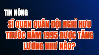 TIN NÓNG Sĩ quan quân đội nghỉ hưu trước năm 1995 được tăng lương hưu ra sao từ 17 [upl. by Aihsile325]