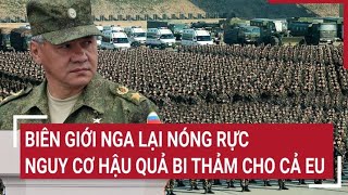 Điểm nóng thế giới 22 Biên giới Nga lại Nóng rực nguy cơ hậu quả bi thảm cho cả EU [upl. by Nomael379]