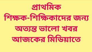 প্রাথমিক শিক্ষকশিক্ষিকাদের জন্য অত্যন্ত ভালো খবর আজকের মিডিয়াতে [upl. by Lechner]